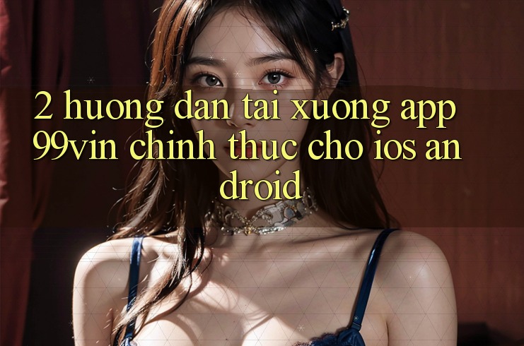 2. Hướng dẫn Tải xuống App 99vin Chính Thức Cho iOS & Android
