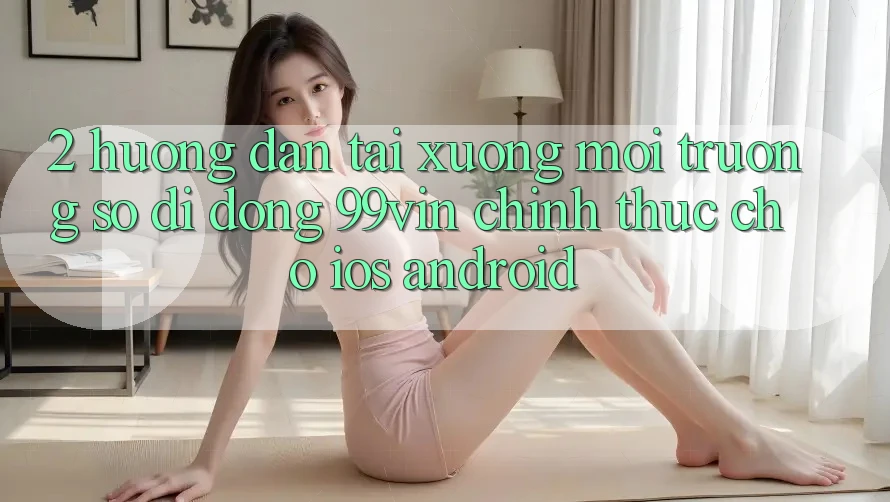 2. Hướng Dẫn Tải xuống Môi trường số di động 99vin Chính Thức Cho iOS & Android