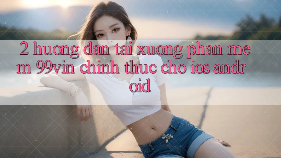 2. Hướng Dẫn Tải xuống Phần mềm 99vin Chính Thức Cho iOS & Android