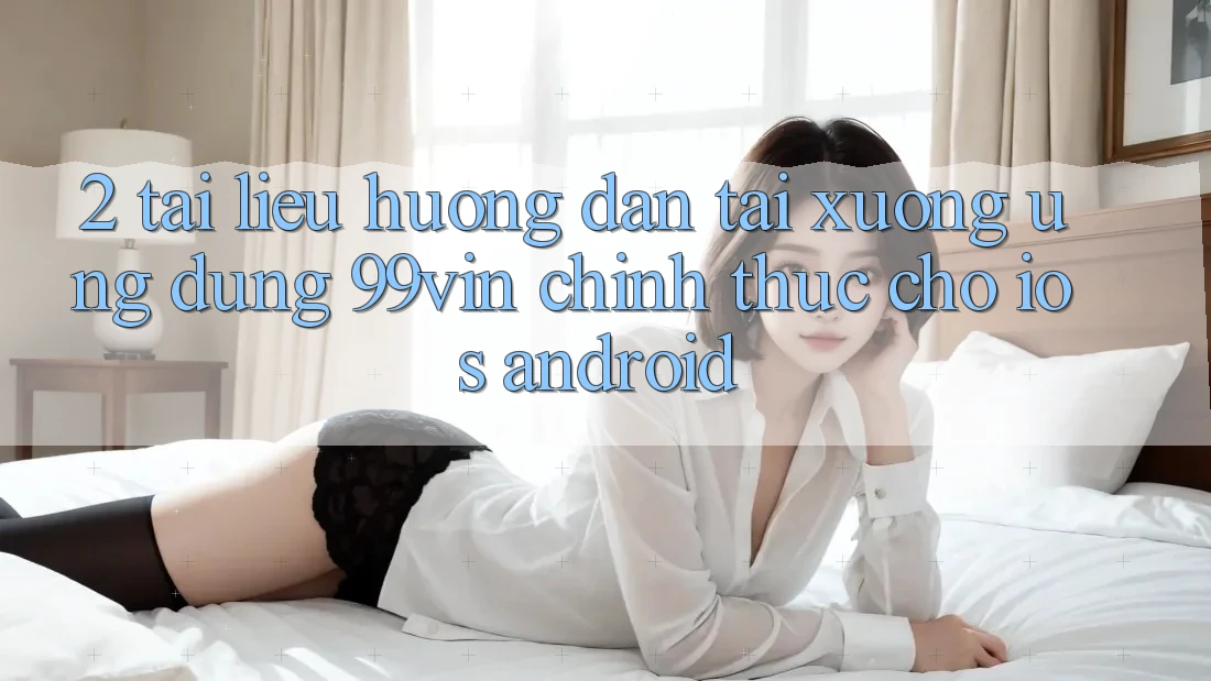 2. Tài liệu hướng dẫn Tải xuống Ứng dụng 99vin Chính Thức Cho iOS & Android