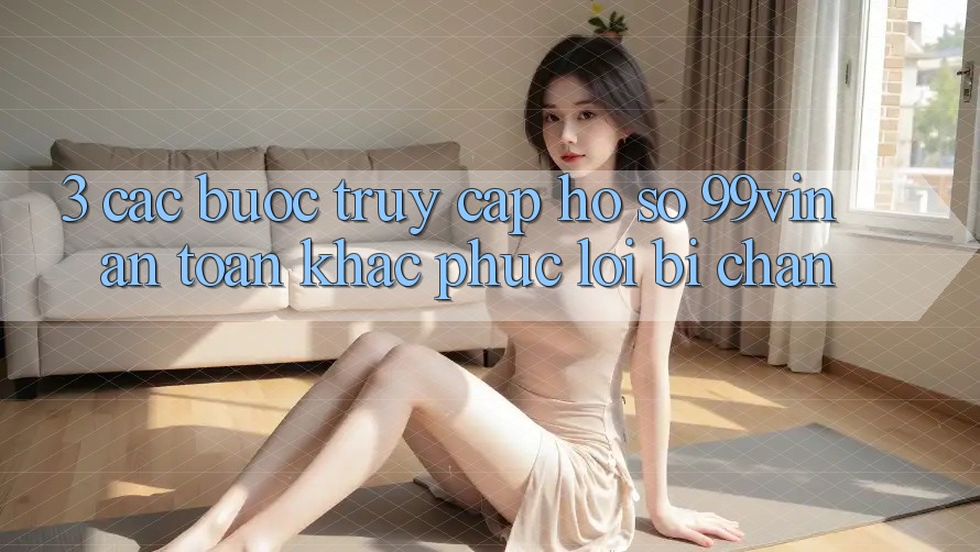 3. Các bước Truy cập hồ sơ 99vin An Toàn & Khắc Phục Lỗi Bị Chặn