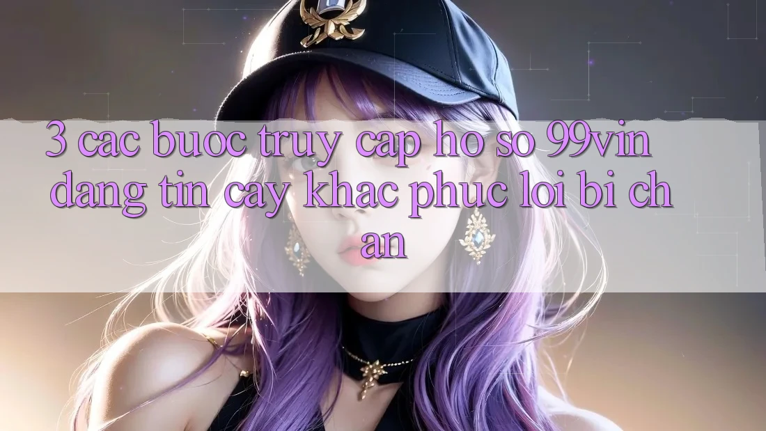 3. Các bước Truy cập hồ sơ 99vin Đáng tin cậy & Khắc Phục Lỗi Bị Chặn