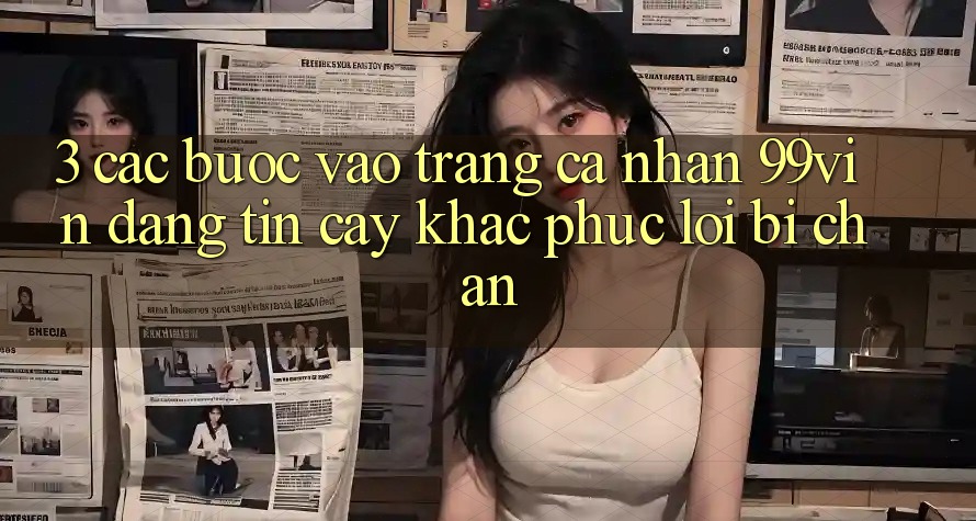 3. Các bước Vào trang cá nhân 99vin Đáng tin cậy & Khắc Phục Lỗi Bị Chặn