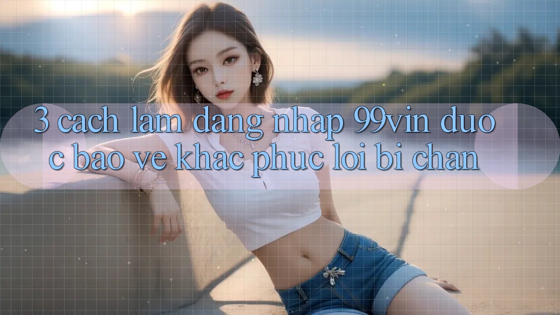 3. Cách làm Đăng Nhập 99vin Được bảo vệ & Khắc Phục Lỗi Bị Chặn