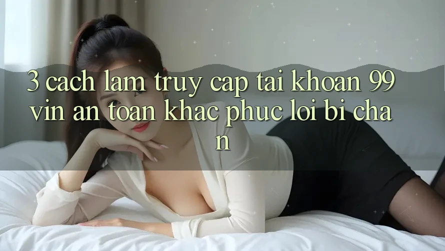 3. Cách làm Truy cập tài khoản 99vin An Toàn & Khắc Phục Lỗi Bị Chặn