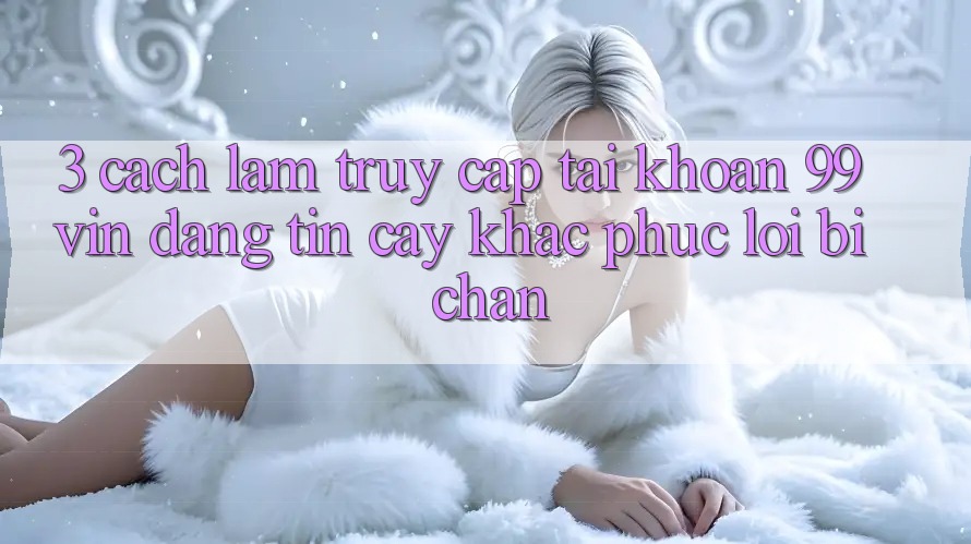 3. Cách làm Truy cập tài khoản 99vin Đáng tin cậy & Khắc Phục Lỗi Bị Chặn