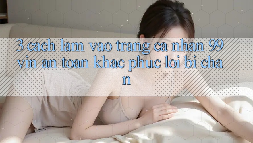 3. Cách làm Vào trang cá nhân 99vin An Toàn & Khắc Phục Lỗi Bị Chặn