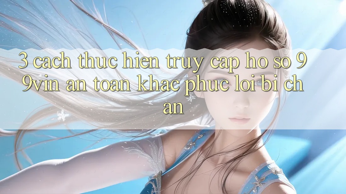 3. Cách thực hiện Truy cập hồ sơ 99vin An Toàn & Khắc Phục Lỗi Bị Chặn