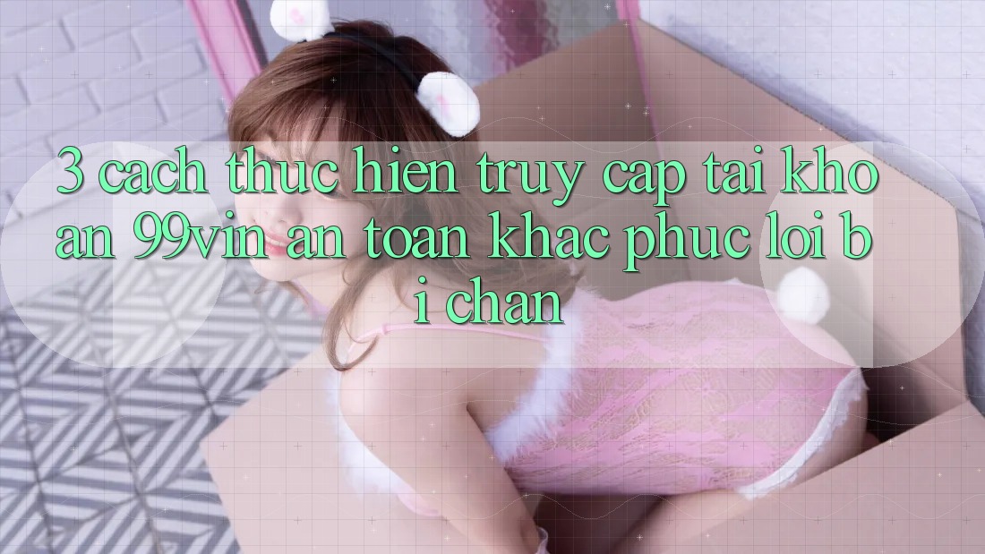 3. Cách thực hiện Truy cập tài khoản 99vin An Toàn & Khắc Phục Lỗi Bị Chặn