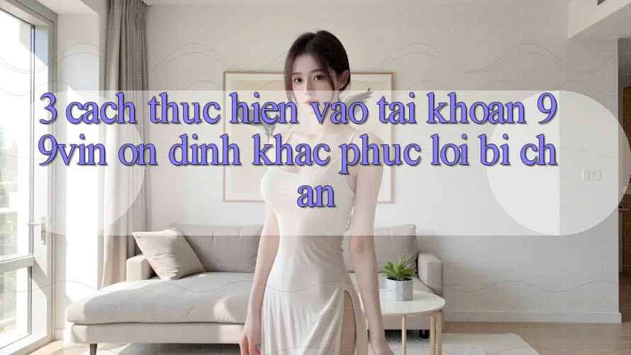 3. Cách thực hiện Vào tài khoản 99vin Ổn định & Khắc Phục Lỗi Bị Chặn