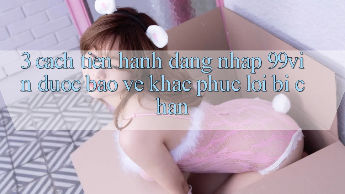 3. Cách tiến hành Đăng Nhập 99vin Được bảo vệ & Khắc Phục Lỗi Bị Chặn