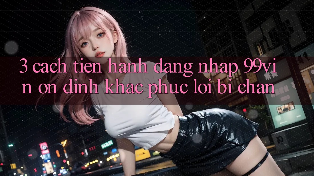 3. Cách tiến hành Đăng Nhập 99vin Ổn định & Khắc Phục Lỗi Bị Chặn