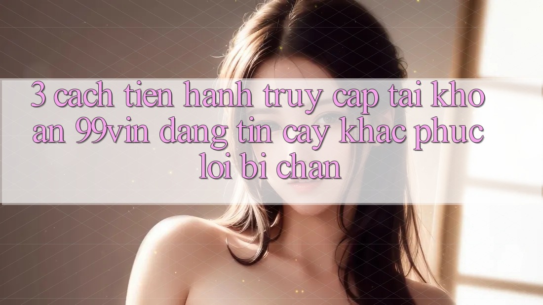 3. Cách tiến hành Truy cập tài khoản 99vin Đáng tin cậy & Khắc Phục Lỗi Bị Chặn