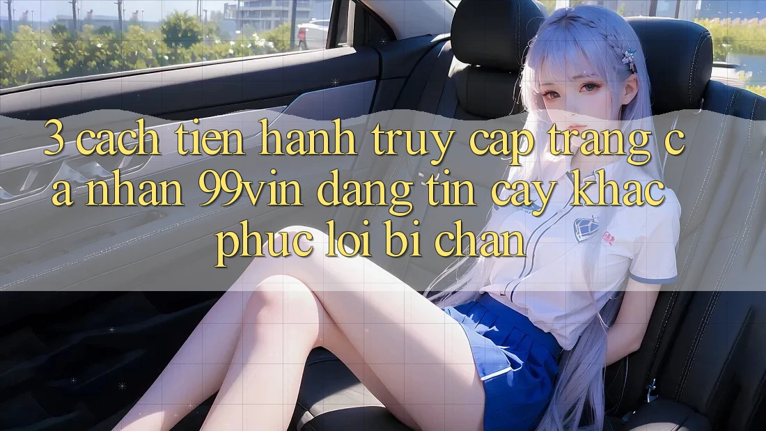 3. Cách tiến hành Truy cập trang cá nhân 99vin Đáng tin cậy & Khắc Phục Lỗi Bị Chặn