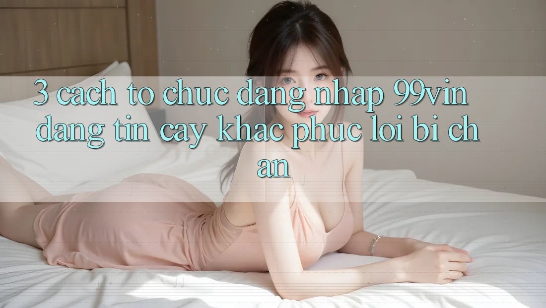 3. Cách tổ chức Đăng Nhập 99vin Đáng tin cậy & Khắc Phục Lỗi Bị Chặn