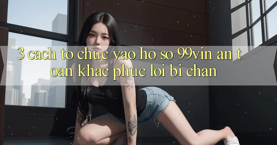 3. Cách tổ chức Vào hồ sơ 99vin An Toàn & Khắc Phục Lỗi Bị Chặn