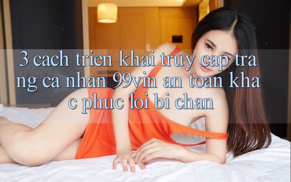 3. Cách triển khai Truy cập trang cá nhân 99vin An Toàn & Khắc Phục Lỗi Bị Chặn