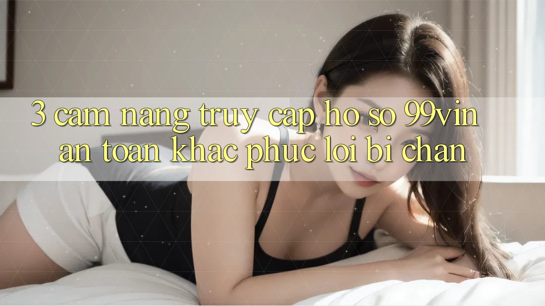 3. Cẩm nang Truy cập hồ sơ 99vin An Toàn & Khắc Phục Lỗi Bị Chặn