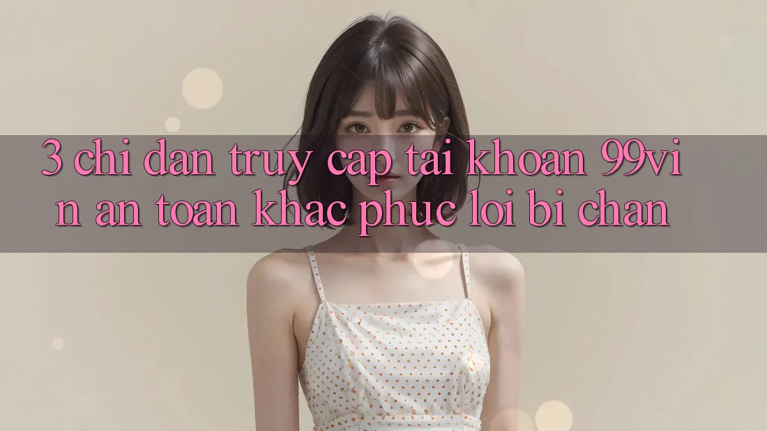 3. Chỉ dẫn Truy cập tài khoản 99vin An Toàn & Khắc Phục Lỗi Bị Chặn