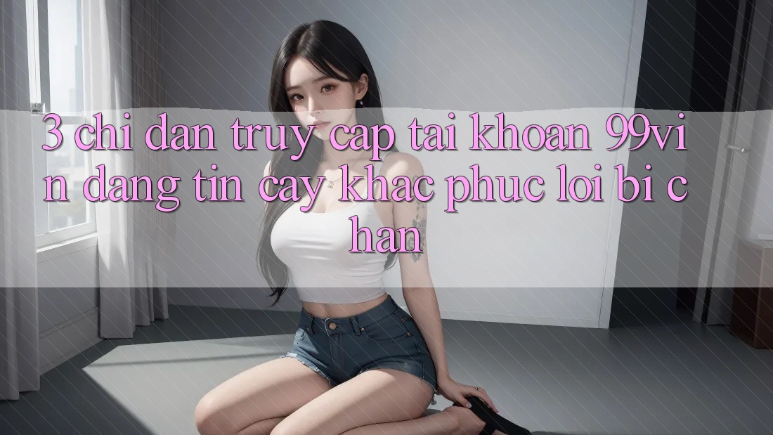 3. Chỉ dẫn Truy cập tài khoản 99vin Đáng tin cậy & Khắc Phục Lỗi Bị Chặn
