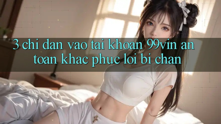 3. Chỉ dẫn Vào tài khoản 99vin An Toàn & Khắc Phục Lỗi Bị Chặn