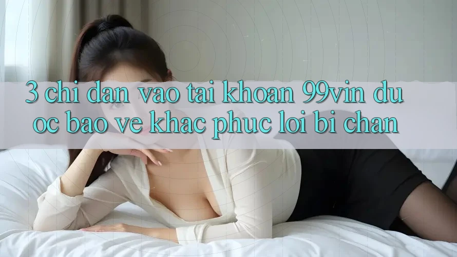 3. Chỉ dẫn Vào tài khoản 99vin Được bảo vệ & Khắc Phục Lỗi Bị Chặn