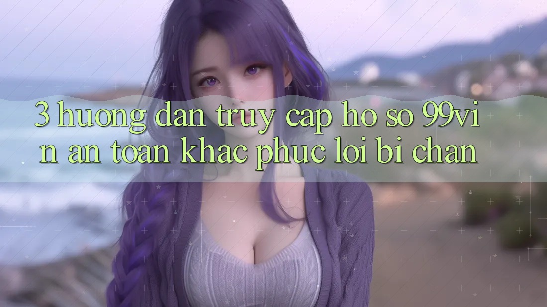 3. Hướng Dẫn Truy cập hồ sơ 99vin An Toàn & Khắc Phục Lỗi Bị Chặn