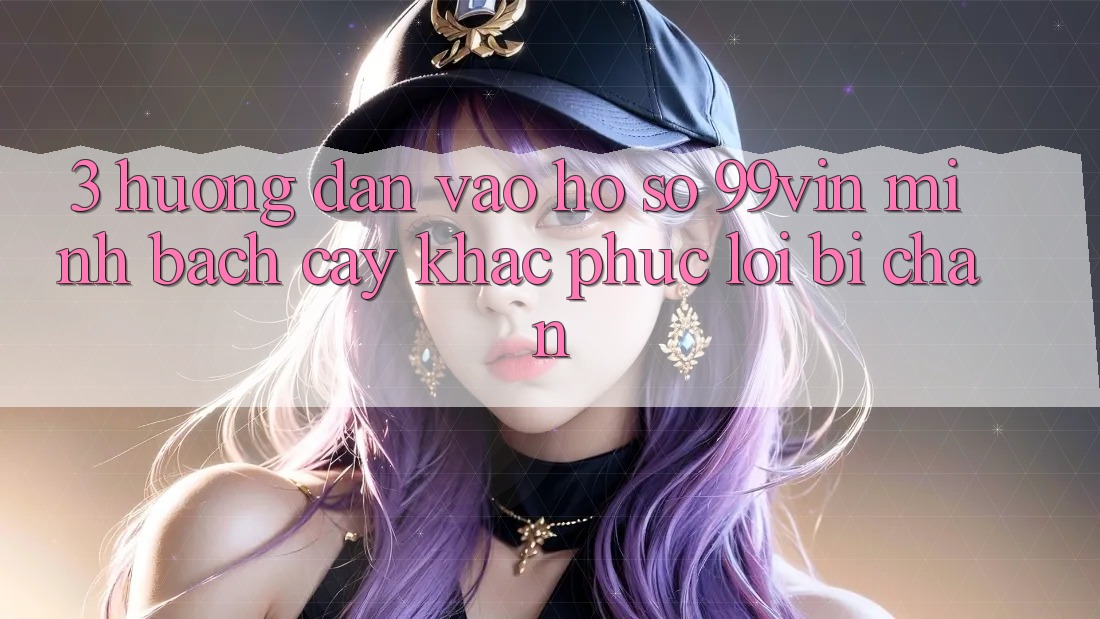 3. Hướng Dẫn Vào hồ sơ 99vin Minh bạch cậy & Khắc Phục Lỗi Bị Chặn
