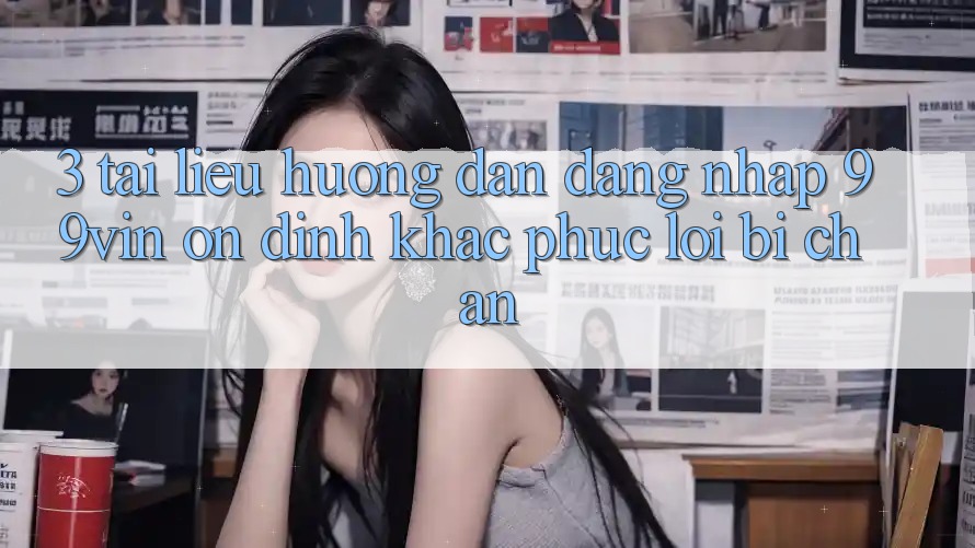 3. Tài liệu hướng dẫn Đăng Nhập 99vin Ổn định & Khắc Phục Lỗi Bị Chặn