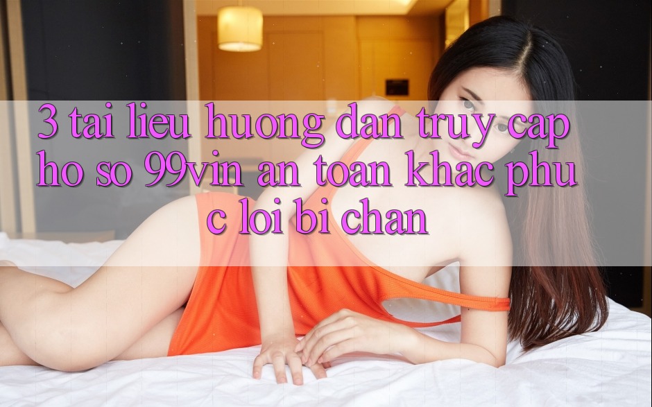 3. Tài liệu hướng dẫn Truy cập hồ sơ 99vin An Toàn & Khắc Phục Lỗi Bị Chặn