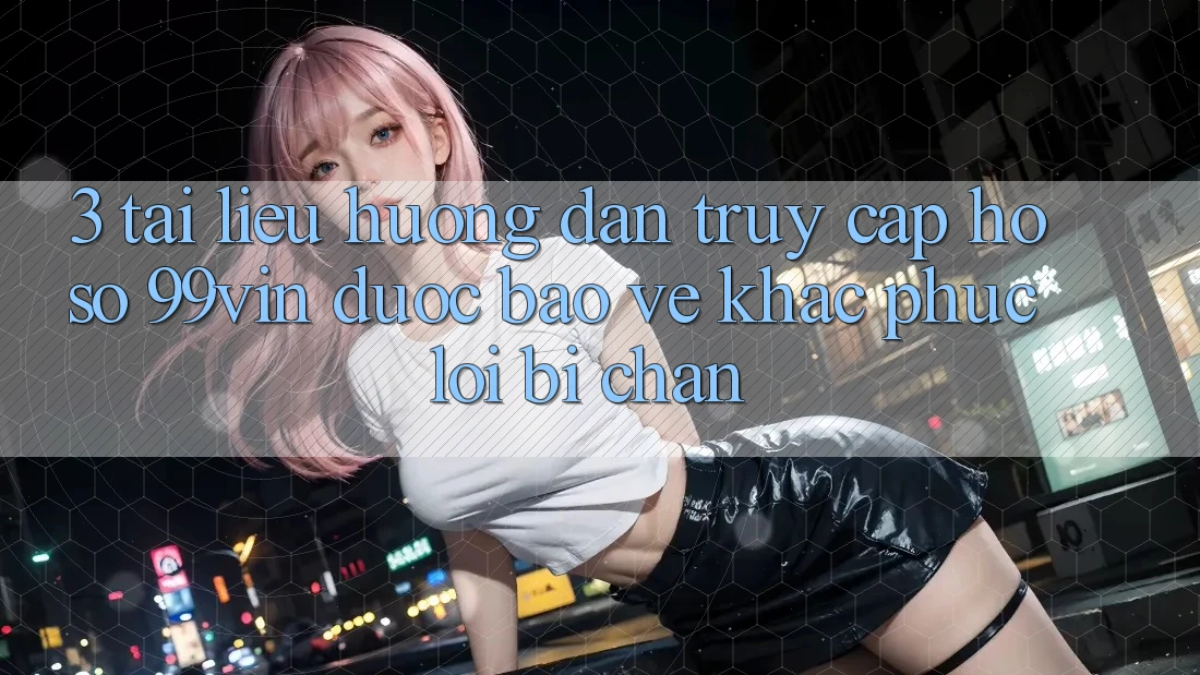 3. Tài liệu hướng dẫn Truy cập hồ sơ 99vin Được bảo vệ & Khắc Phục Lỗi Bị Chặn