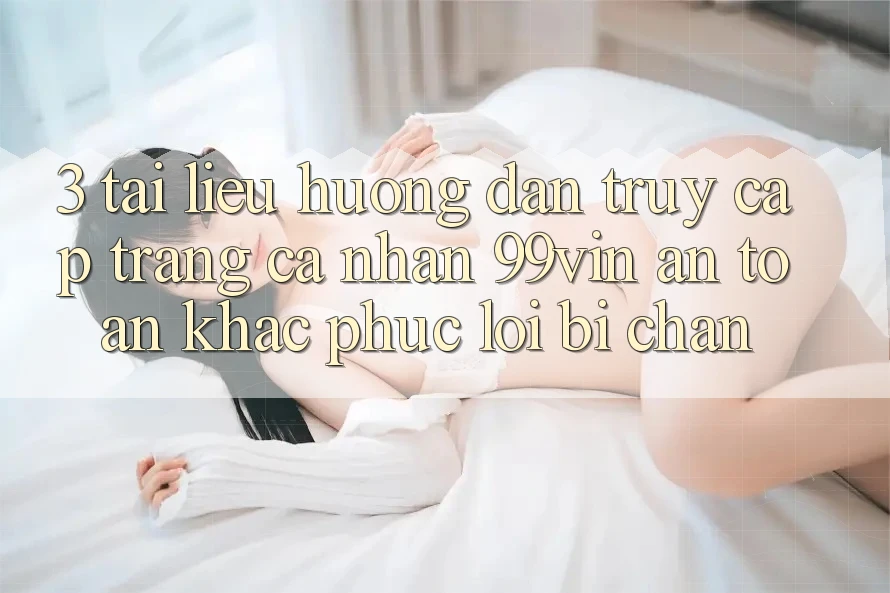 3. Tài liệu hướng dẫn Truy cập trang cá nhân 99vin An Toàn & Khắc Phục Lỗi Bị Chặn