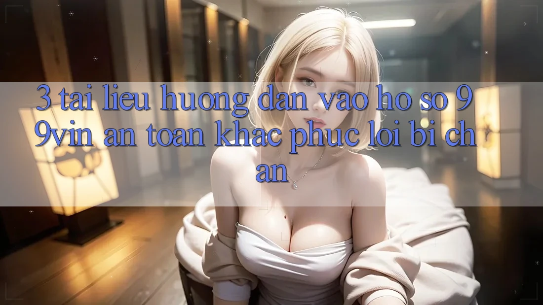 3. Tài liệu hướng dẫn Vào hồ sơ 99vin An Toàn & Khắc Phục Lỗi Bị Chặn