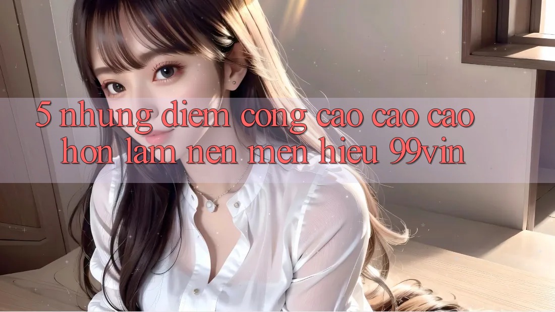5. Những Điểm Cộng Cao cao cao hơn Làm Nên Mến Hiệu 99vin