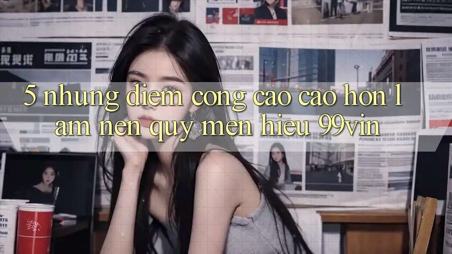 5. Những Điểm Cộng Cao cao hơn Làm Nên Quý mến Hiệu 99vin 5. Những Điểm Cộng Cao cao hơn Làm Nên Quý mến Hiệu 99vin