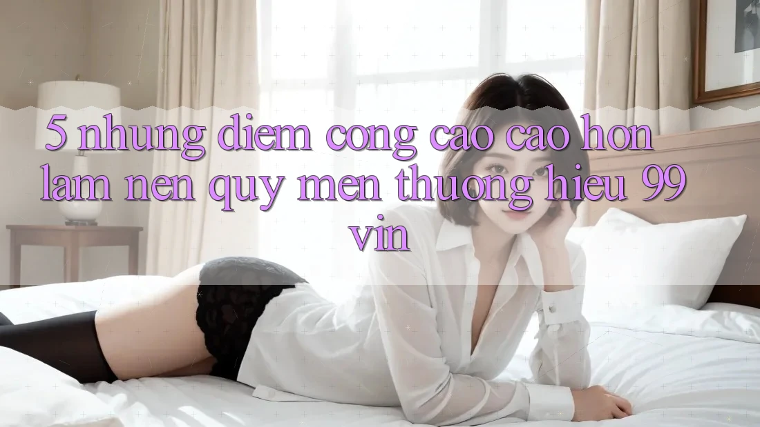 5. Những Điểm Cộng Cao cao hơn Làm Nên Quý mến thương Hiệu 99vin
