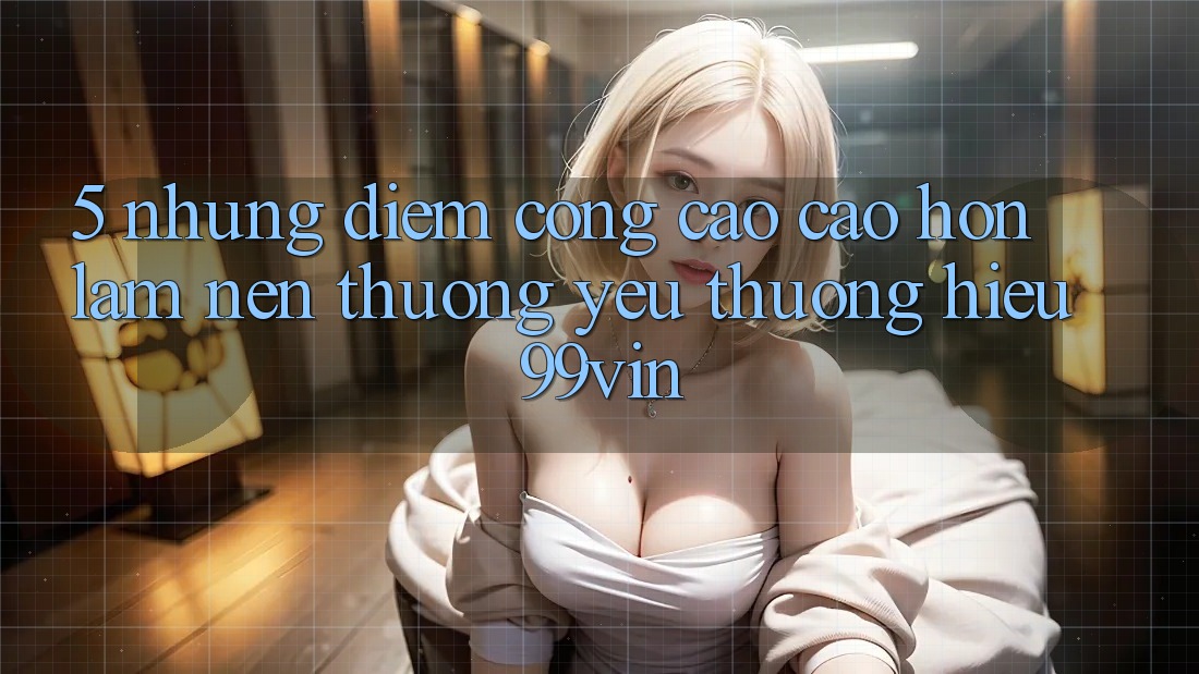 5. Những Điểm Cộng Cao cao hơn Làm Nên Thương yêu thương Hiệu 99vin