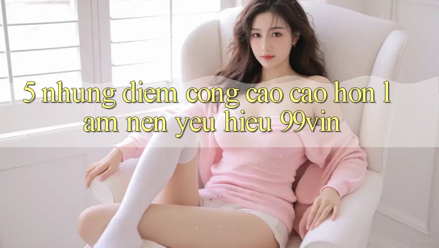 5. Những Điểm Cộng Cao cao hơn Làm Nên Yêu Hiệu 99vin 5. Những Điểm Cộng Cao cao hơn Làm Nên Yêu Hiệu 99vin