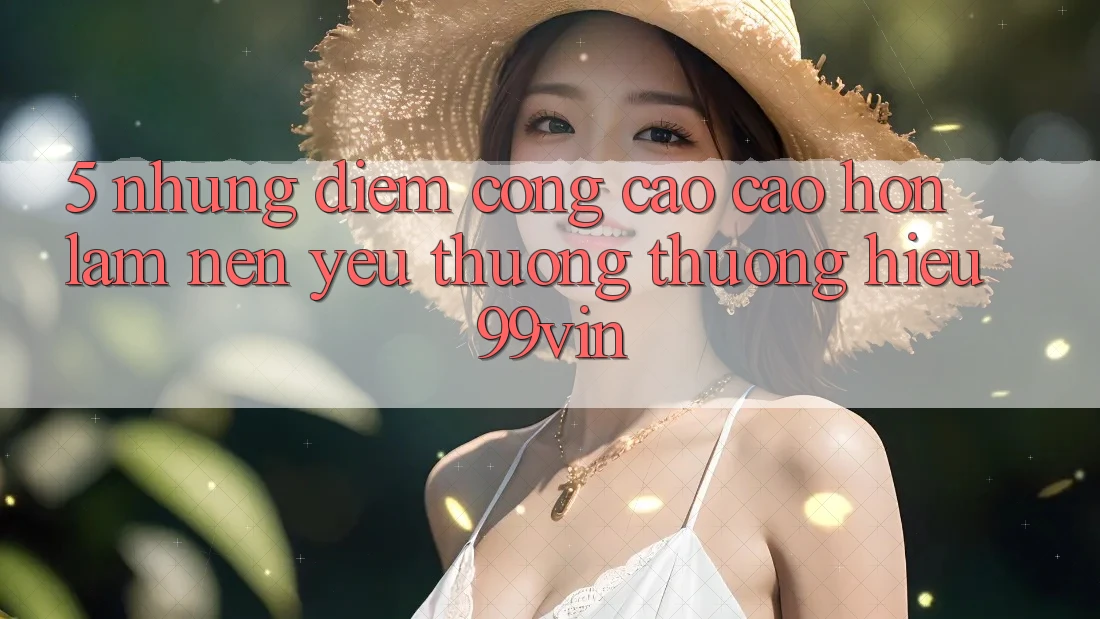 5. Những Điểm Cộng Cao cao hơn Làm Nên Yêu thương thương Hiệu 99vin 5. Những Điểm Cộng Cao cao hơn Làm Nên Yêu thương thương Hiệu 99vin