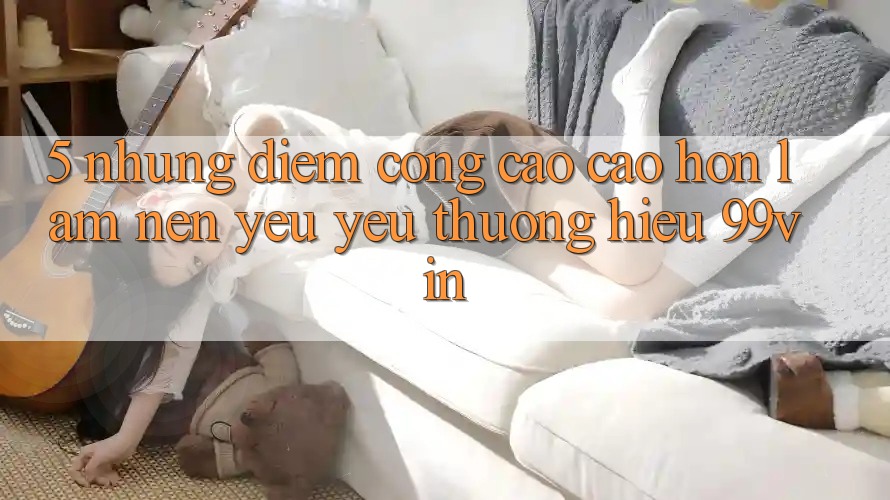 5. Những Điểm Cộng Cao cao hơn Làm Nên Yêu yêu thương Hiệu 99vin