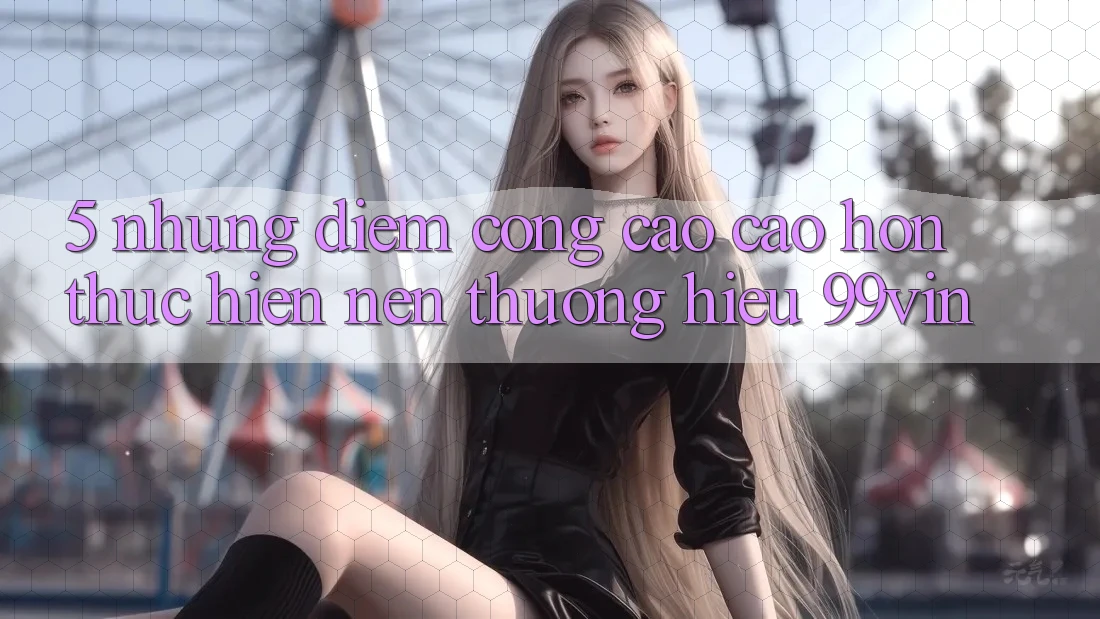 5. Những Điểm Cộng Cao cao hơn Thực hiện Nên Thương Hiệu 99vin