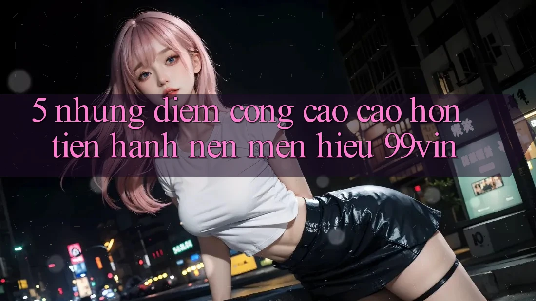 5. Những Điểm Cộng Cao cao hơn Tiến hành Nên Mến Hiệu 99vin 5. Những Điểm Cộng Cao cao hơn Tiến hành Nên Mến Hiệu 99vin