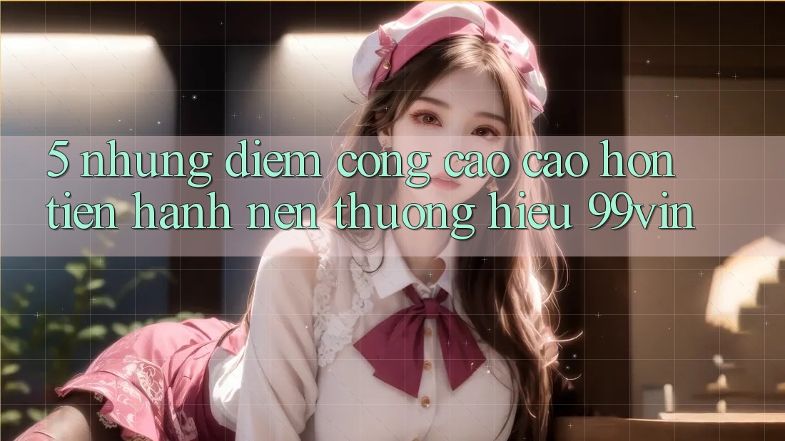 5. Những Điểm Cộng Cao cao hơn Tiến hành Nên Thương Hiệu 99vin 5. Những Điểm Cộng Cao cao hơn Tiến hành Nên Thương Hiệu 99vin