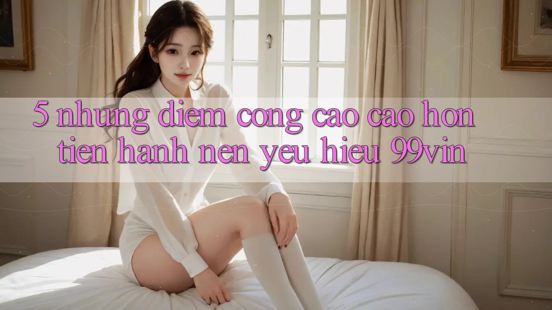 5. Những Điểm Cộng Cao cao hơn Tiến hành Nên Yêu Hiệu 99vin