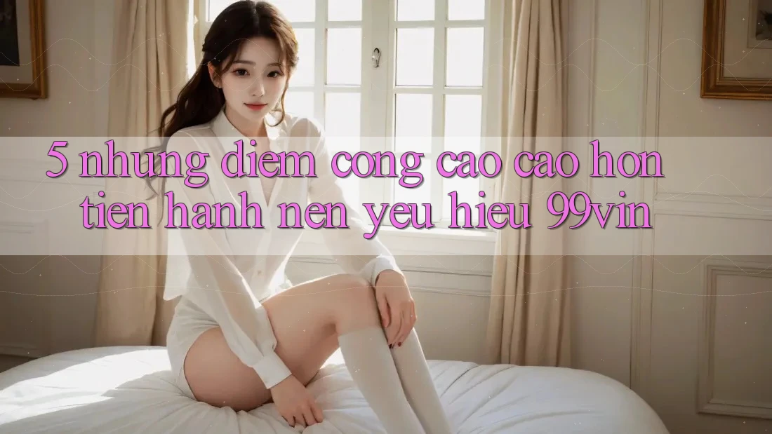 5. Những Điểm Cộng Cao cao hơn Tiến hành Nên Yêu Hiệu 99vin