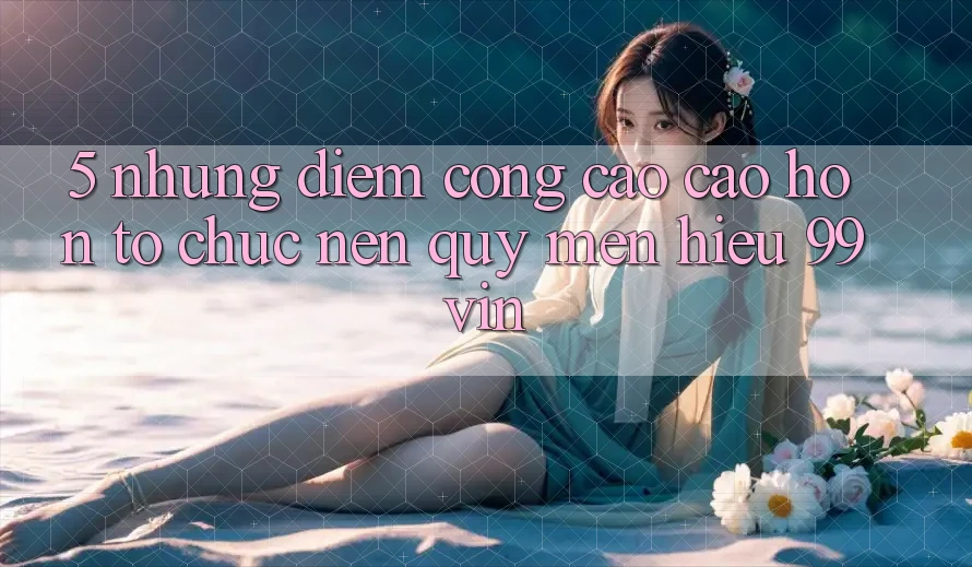 5. Những Điểm Cộng Cao cao hơn Tổ chức Nên Quý mến Hiệu 99vin 5. Những Điểm Cộng Cao cao hơn Tổ chức Nên Quý mến Hiệu 99vin