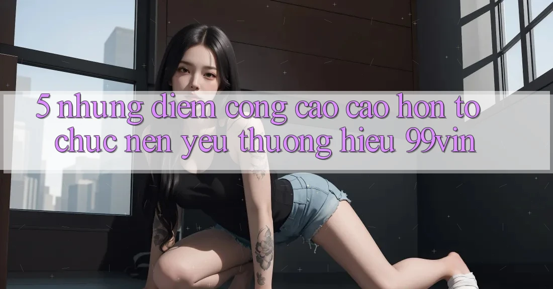 5. Những Điểm Cộng Cao cao hơn Tổ chức Nên Yêu thương Hiệu 99vin