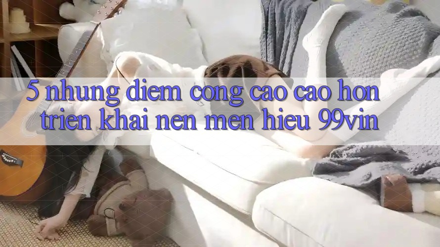 5. Những Điểm Cộng Cao cao hơn Triển khai Nên Mến Hiệu 99vin