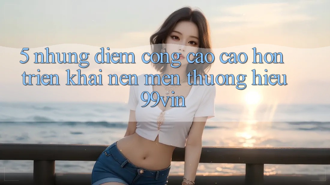 5. Những Điểm Cộng Cao cao hơn Triển khai Nên Mến thương Hiệu 99vin