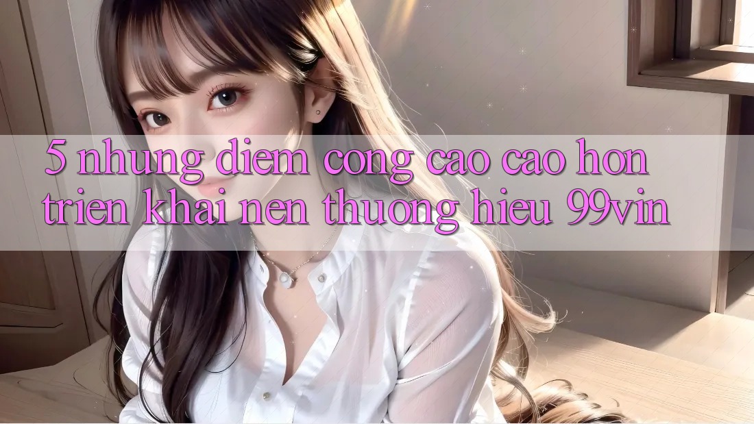 5. Những Điểm Cộng Cao cao hơn Triển khai Nên Thương Hiệu 99vin 5. Những Điểm Cộng Cao cao hơn Triển khai Nên Thương Hiệu 99vin